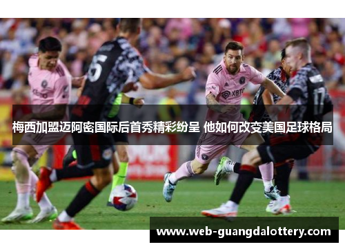 梅西加盟迈阿密国际后首秀精彩纷呈 他如何改变美国足球格局