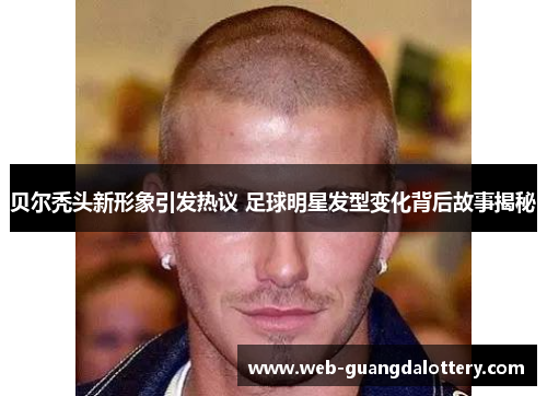 贝尔秃头新形象引发热议 足球明星发型变化背后故事揭秘 贝尔秃头新形象引发热议 足球明星发型变化背后故事揭秘