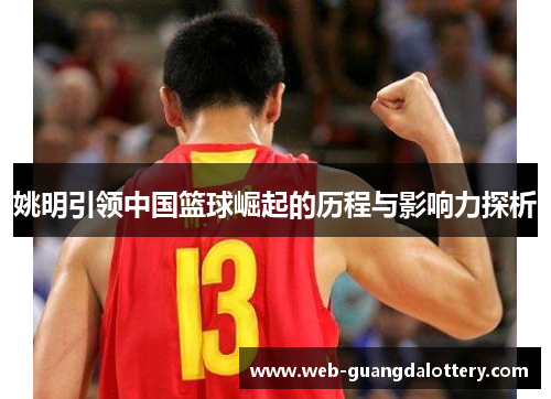 姚明引领中国篮球崛起的历程与影响力探析 姚明引领中国篮球崛起的历程与影响力探析