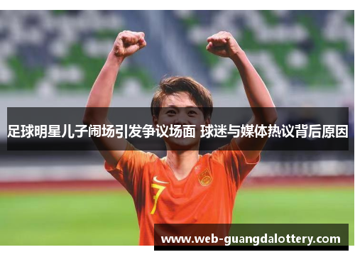 足球明星儿子闹场引发争议场面 球迷与媒体热议背后原因 足球明星儿子闹场引发争议场面 球迷与媒体热议背后原因