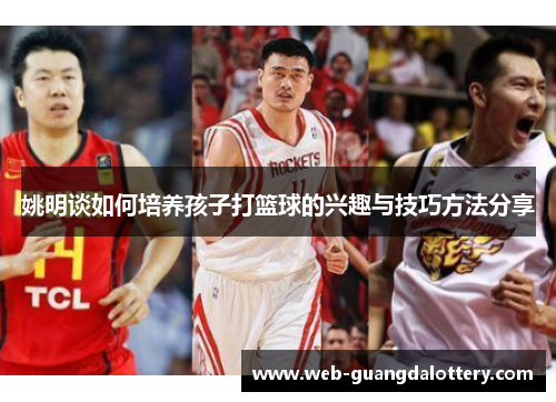 姚明谈如何培养孩子打篮球的兴趣与技巧方法分享