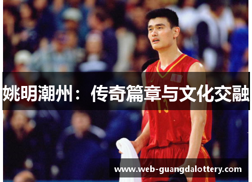 姚明潮州:传奇篇章与文化交融 姚明潮州:传奇篇章与文化交融