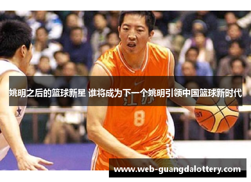 姚明之后的篮球新星 谁将成为下一个姚明引领中国篮球新时代 姚明之后的篮球新星 谁将成为下一个姚明引领中国篮球新时代