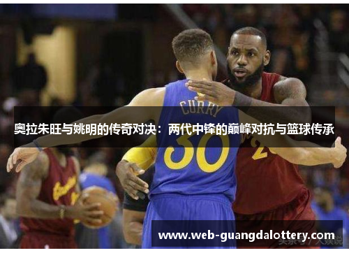 奥拉朱旺与姚明的传奇对决：两代中锋的巅峰对抗与篮球传承