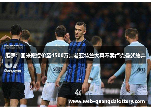 瓜罗:国米愿提价至4500万;若亚特兰大真不卖卢克曼就放弃 瓜罗:国米愿提价至4500万;若亚特兰大真不卖卢克曼就放弃