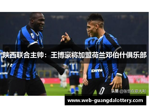 陕西联合主帅:王博豪将加盟荷兰邓伯什俱乐部 陕西联合主帅:王博豪将加盟荷兰邓伯什俱乐部