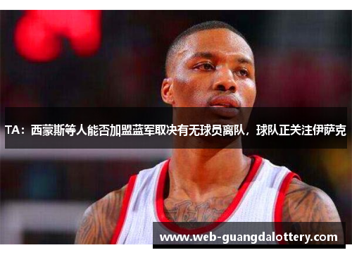 TA:西蒙斯等人能否加盟蓝军取决有无球员离队,球队正关注伊萨克 TA:西蒙斯等人能否加盟蓝军取决有无球员离队,球队正关注伊萨克